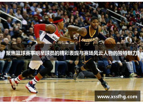 聚焦篮球赛事明星球员的精彩表现与赛场风云人物的独特魅力