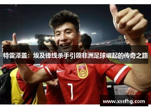 特雷泽盖：埃及锋线杀手引领非洲足球崛起的传奇之路