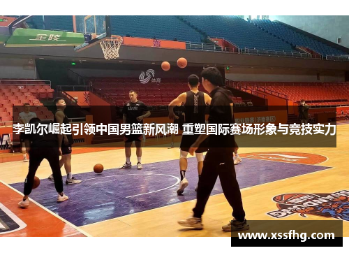 李凯尔崛起引领中国男篮新风潮 重塑国际赛场形象与竞技实力