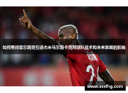 如何看待雷尔西克引进杰米马尔斯卡克对球队战术和未来发展的影响