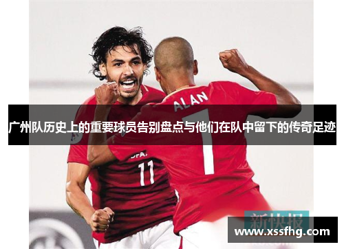 广州队历史上的重要球员告别盘点与他们在队中留下的传奇足迹
