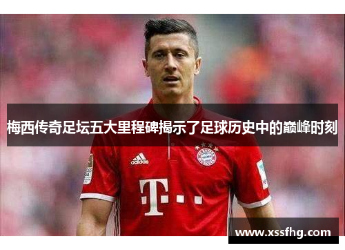 梅西传奇足坛五大里程碑揭示了足球历史中的巅峰时刻